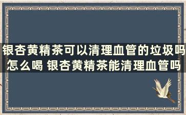 银杏黄精茶可以清理血管的垃圾吗怎么喝 银杏黄精茶能清理血管吗